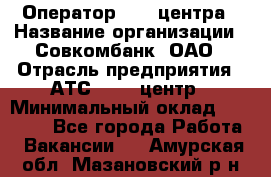 Оператор Call-центра › Название организации ­ Совкомбанк, ОАО › Отрасль предприятия ­ АТС, call-центр › Минимальный оклад ­ 35 000 - Все города Работа » Вакансии   . Амурская обл.,Мазановский р-н